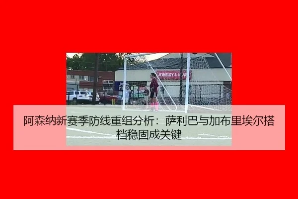 阿森纳新赛季防线重组分析：萨利巴与加布里埃尔搭档稳固成关键
