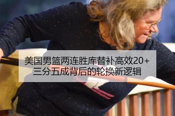 美国男篮两连胜库替补高效20+ 三分五成背后的轮换新逻辑
