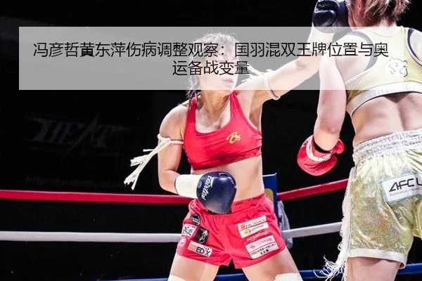 冯彦哲黄东萍伤病调整观察：国羽混双王牌位置与奥运备战变量